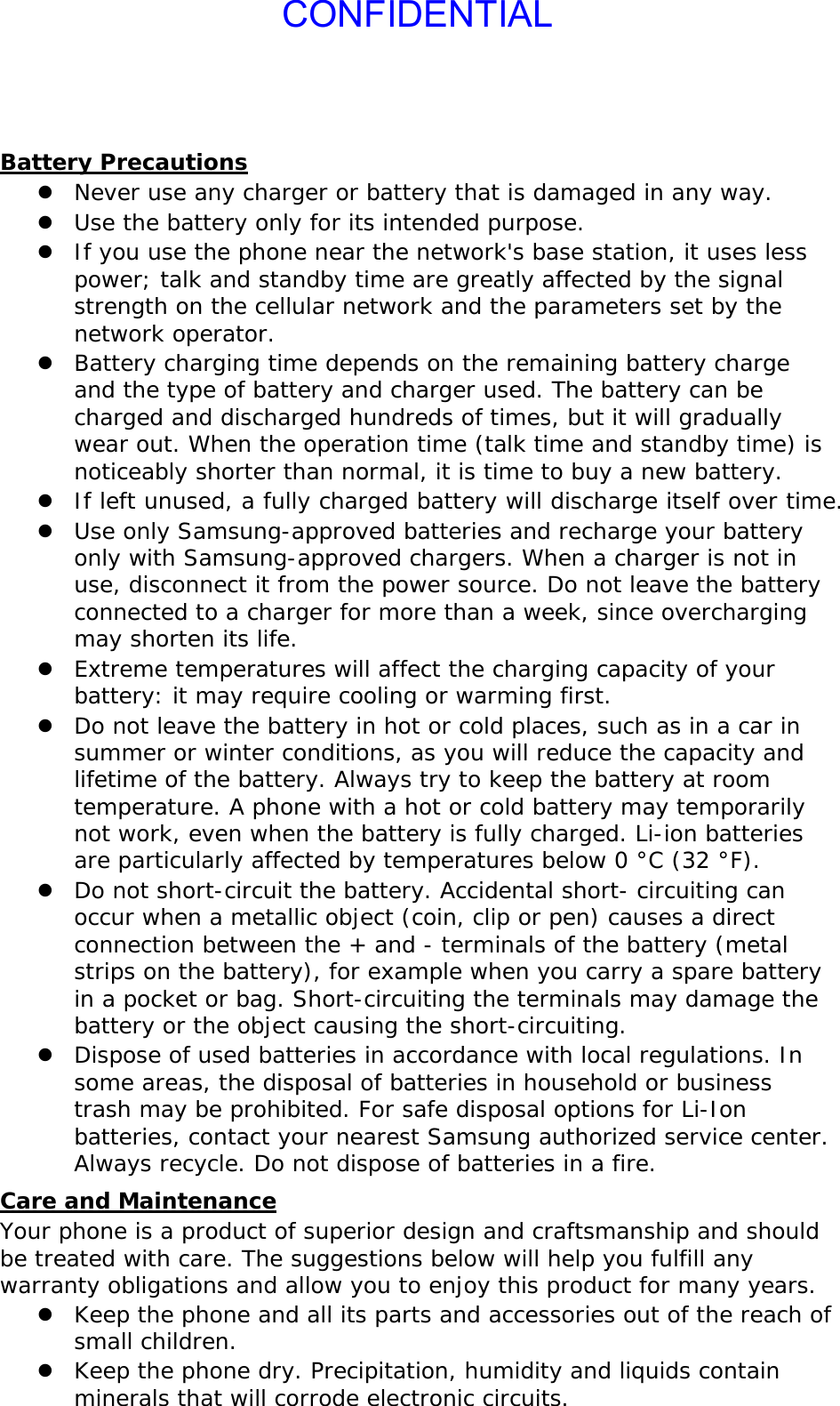 CONFIDENTIALBattery Precautions z Never use any charger or battery that is damaged in any way. z Use the battery only for its intended purpose. z If you use the phone near the network&apos;s base station, it uses less power; talk and standby time are greatly affected by the signal strength on the cellular network and the parameters set by the network operator. z Battery charging time depends on the remaining battery charge and the type of battery and charger used. The battery can be charged and discharged hundreds of times, but it will gradually wear out. When the operation time (talk time and standby time) is noticeably shorter than normal, it is time to buy a new battery. z If left unused, a fully charged battery will discharge itself over time. z Use only Samsung-approved batteries and recharge your battery only with Samsung-approved chargers. When a charger is not in use, disconnect it from the power source. Do not leave the battery connected to a charger for more than a week, since overcharging may shorten its life. z Extreme temperatures will affect the charging capacity of your battery: it may require cooling or warming first. z Do not leave the battery in hot or cold places, such as in a car in summer or winter conditions, as you will reduce the capacity and lifetime of the battery. Always try to keep the battery at room temperature. A phone with a hot or cold battery may temporarily not work, even when the battery is fully charged. Li-ion batteries are particularly affected by temperatures below 0 °C (32 °F). z Do not short-circuit the battery. Accidental short- circuiting can occur when a metallic object (coin, clip or pen) causes a direct connection between the + and - terminals of the battery (metal strips on the battery), for example when you carry a spare battery in a pocket or bag. Short-circuiting the terminals may damage the battery or the object causing the short-circuiting. z Dispose of used batteries in accordance with local regulations. In some areas, the disposal of batteries in household or business trash may be prohibited. For safe disposal options for Li-Ion batteries, contact your nearest Samsung authorized service center. Always recycle. Do not dispose of batteries in a fire. Care and Maintenance Your phone is a product of superior design and craftsmanship and should be treated with care. The suggestions below will help you fulfill any warranty obligations and allow you to enjoy this product for many years. z Keep the phone and all its parts and accessories out of the reach of small children. z Keep the phone dry. Precipitation, humidity and liquids contain minerals that will corrode electronic circuits. 