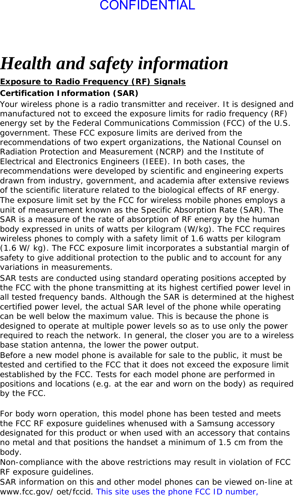 CONFIDENTIALHealth and safety information Exposure to Radio Frequency (RF) Signals Certification Information (SAR) Your wireless phone is a radio transmitter and receiver. It is designed and manufactured not to exceed the exposure limits for radio frequency (RF) energy set by the Federal Communications Commission (FCC) of the U.S. government. These FCC exposure limits are derived from the recommendations of two expert organizations, the National Counsel on Radiation Protection and Measurement (NCRP) and the Institute of Electrical and Electronics Engineers (IEEE). In both cases, the recommendations were developed by scientific and engineering experts drawn from industry, government, and academia after extensive reviews of the scientific literature related to the biological effects of RF energy. The exposure limit set by the FCC for wireless mobile phones employs a unit of measurement known as the Specific Absorption Rate (SAR). The SAR is a measure of the rate of absorption of RF energy by the human body expressed in units of watts per kilogram (W/kg). The FCC requires wireless phones to comply with a safety limit of 1.6 watts per kilogram (1.6 W/ kg). The FCC exposure limit incorporates a substantial margin of safety to give additional protection to the public and to account for any variations in measurements. SAR tests are conducted using standard operating positions accepted by the FCC with the phone transmitting at its highest certified power level in all tested frequency bands. Although the SAR is determined at the highest certified power level, the actual SAR level of the phone while operating can be well below the maximum value. This is because the phone is designed to operate at multiple power levels so as to use only the power required to reach the network. In general, the closer you are to a wireless base station antenna, the lower the power output. Before a new model phone is available for sale to the public, it must be tested and certified to the FCC that it does not exceed the exposure limit established by the FCC. Tests for each model phone are performed in positions and locations (e.g. at the ear and worn on the body) as required by the FCC.    For body worn operation, this model phone has been tested and meets the FCC RF exposure guidelines whenused with a Samsung accessory designated for this product or when used with an accessory that contains no metal and that positions the handset a minimum of 1.5 cm from the body.  Non-compliance with the above restrictions may result in violation of FCC RF exposure guidelines. SAR information on this and other model phones can be viewed on-line at www.fcc.gov/ oet/fccid. This site uses the phone FCC ID number, 