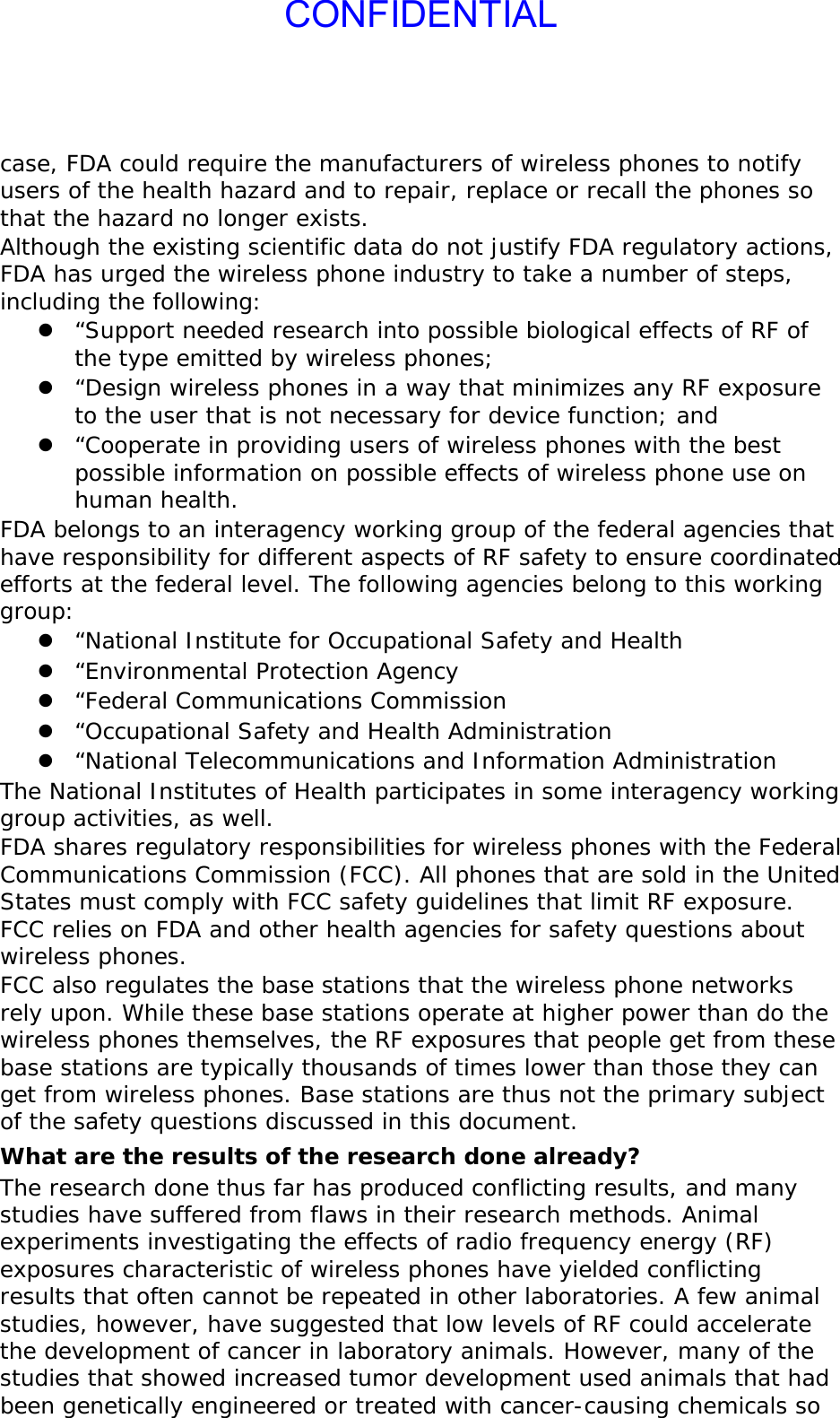 CONFIDENTIALcase, FDA could require the manufacturers of wireless phones to notify users of the health hazard and to repair, replace or recall the phones so that the hazard no longer exists. Although the existing scientific data do not justify FDA regulatory actions, FDA has urged the wireless phone industry to take a number of steps, including the following: z “Support needed research into possible biological effects of RF of the type emitted by wireless phones; z “Design wireless phones in a way that minimizes any RF exposure to the user that is not necessary for device function; and z “Cooperate in providing users of wireless phones with the best possible information on possible effects of wireless phone use on human health. FDA belongs to an interagency working group of the federal agencies that have responsibility for different aspects of RF safety to ensure coordinated efforts at the federal level. The following agencies belong to this working group: z “National Institute for Occupational Safety and Health z “Environmental Protection Agency z “Federal Communications Commission z “Occupational Safety and Health Administration z “National Telecommunications and Information Administration The National Institutes of Health participates in some interagency working group activities, as well. FDA shares regulatory responsibilities for wireless phones with the Federal Communications Commission (FCC). All phones that are sold in the United States must comply with FCC safety guidelines that limit RF exposure. FCC relies on FDA and other health agencies for safety questions about wireless phones. FCC also regulates the base stations that the wireless phone networks rely upon. While these base stations operate at higher power than do the wireless phones themselves, the RF exposures that people get from these base stations are typically thousands of times lower than those they can get from wireless phones. Base stations are thus not the primary subject of the safety questions discussed in this document. What are the results of the research done already? The research done thus far has produced conflicting results, and many studies have suffered from flaws in their research methods. Animal experiments investigating the effects of radio frequency energy (RF) exposures characteristic of wireless phones have yielded conflicting results that often cannot be repeated in other laboratories. A few animal studies, however, have suggested that low levels of RF could accelerate the development of cancer in laboratory animals. However, many of the studies that showed increased tumor development used animals that had been genetically engineered or treated with cancer-causing chemicals so 