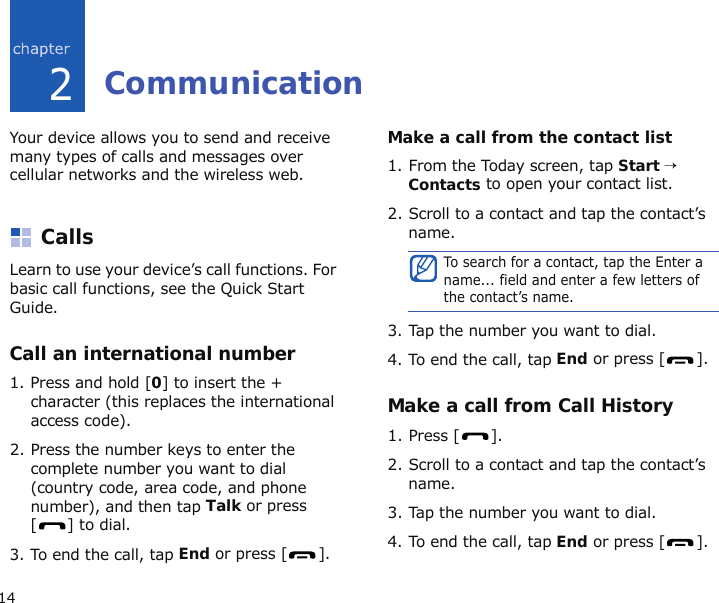142CommunicationYour device allows you to send and receive many types of calls and messages over cellular networks and the wireless web.CallsLearn to use your device’s call functions. For basic call functions, see the Quick Start Guide.Call an international number1. Press and hold [0] to insert the + character (this replaces the international access code).2. Press the number keys to enter the complete number you want to dial (country code, area code, and phone number), and then tap Talk or press [] to dial.3. To end the call, tap End or press [ ].Make a call from the contact list1. From the Today screen, tap Start → Contacts to open your contact list.2. Scroll to a contact and tap the contact’s name.3. Tap the number you want to dial.4. To end the call, tap End or press [ ].Make a call from Call History1. Press [ ].2. Scroll to a contact and tap the contact’s name.3. Tap the number you want to dial.4. To end the call, tap End or press [ ].To search for a contact, tap the Enter a name... field and enter a few letters of the contact’s name.