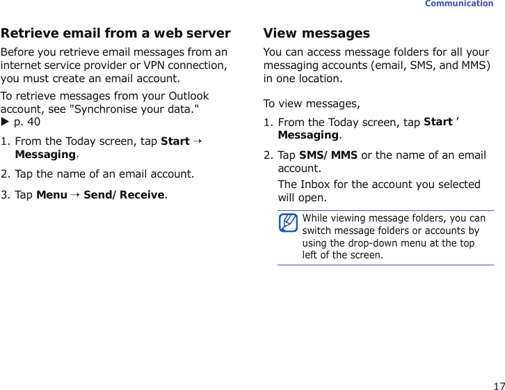17CommunicationRetrieve email from a web serverBefore you retrieve email messages from an internet service provider or VPN connection, you must create an email account. To retrieve messages from your Outlook account, see &quot;Synchronise your data.&quot; X p. 401. From the Today screen, tap Start → Messaging.2. Tap the name of an email account.3. Tap Menu → Send/Receive.View messagesYou can access message folders for all your messaging accounts (email, SMS, and MMS) in one location. To view messages,1. From the Today screen, tap Start ’ Messaging.2. Tap SMS/MMS or the name of an email account.The Inbox for the account you selected will open.While viewing message folders, you can switch message folders or accounts by using the drop-down menu at the top left of the screen.