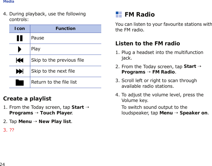 Media244. During playback, use the following controls:Create a playlist1. From the Today screen, tap Start → Programs → Touch Player.2. Tap Menu → New Play list.3. ??FM RadioYou can listen to your favourite stations with the FM radio.Listen to the FM radio1. Plug a headset into the multifunction jack.2. From the Today screen, tap Start → Programs → FM Radio. 3. Scroll left or right to scan through available radio stations.4. To adjust the volume level, press the Volume key.To switch sound output to the loudspeaker, tap Menu → Speaker on.Icon                FunctionPausePlaySkip to the previous fileSkip to the next fileReturn to the file list