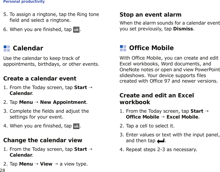 Personal productivity285. To assign a ringtone, tap the Ring tone field and select a ringtone.6. When you are finished, tap  .CalendarUse the calendar to keep track of appointments, birthdays, or other events.Create a calendar event1. From the Today screen, tap Start → Calendar.2. Tap Menu → New Appointment.3. Complete the fields and adjust the settings for your event.4. When you are finished, tap  .Change the calendar view1. From the Today screen, tap Start → Calendar.2. Tap Menu → View → a view type.Stop an event alarmWhen the alarm sounds for a calendar event you set previously, tap Dismiss.Office MobileWith Office Mobile, you can create and edit Excel workbooks, Word documents, and OneNote notes or open and view PowerPoint slideshows. Your device supports files created with Office 97 and newer versions.Create and edit an Excel workbook1. From the Today screen, tap Start → Office Mobile → Excel Mobile.2. Tap a cell to select it.3. Enter values or text with the input panel, and then tap  .4. Repeat steps 2-3 as necessary.