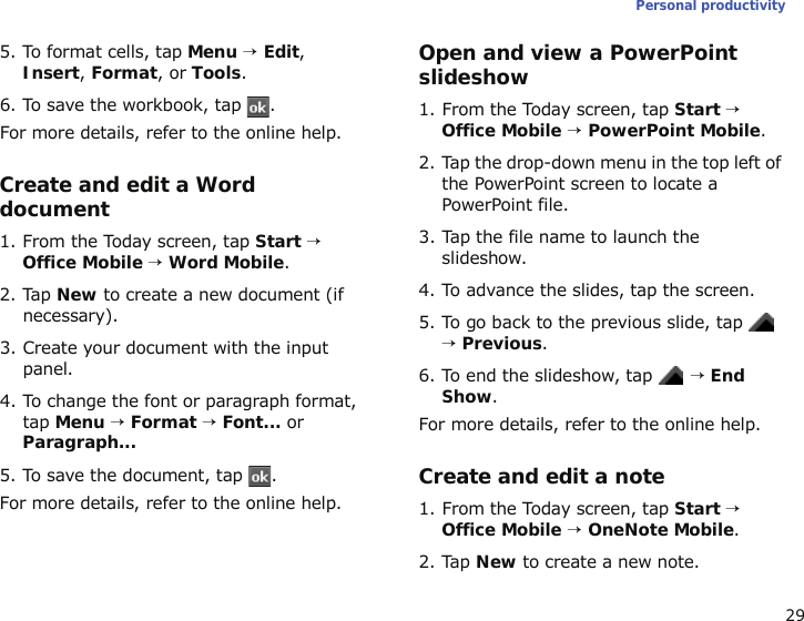 29Personal productivity5. To format cells, tap Menu → Edit, Insert, Format, or Tools.6. To save the workbook, tap  .For more details, refer to the online help.Create and edit a Word document1. From the Today screen, tap Start → Office Mobile → Word Mobile.2. Tap New to create a new document (if necessary).3. Create your document with the input panel.4. To change the font or paragraph format, tap Menu → Format → Font... or Paragraph...5. To save the document, tap  .For more details, refer to the online help.Open and view a PowerPoint slideshow1. From the Today screen, tap Start → Office Mobile → PowerPoint Mobile.2. Tap the drop-down menu in the top left of the PowerPoint screen to locate a PowerPoint file.3. Tap the file name to launch the slideshow.4. To advance the slides, tap the screen.5. To go back to the previous slide, tap  → Previous.6. To end the slideshow, tap  → End Show.For more details, refer to the online help.Create and edit a note1. From the Today screen, tap Start → Office Mobile → OneNote Mobile.2. Tap New to create a new note.