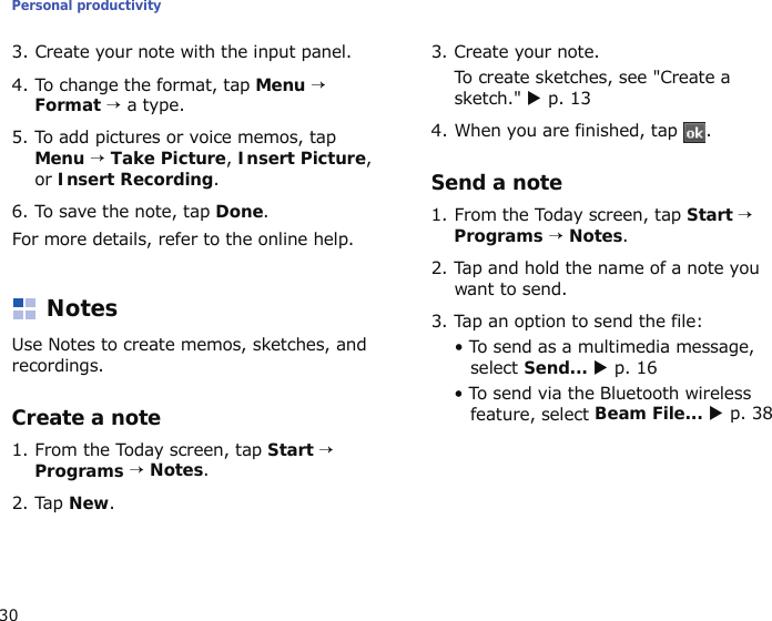 Personal productivity303. Create your note with the input panel.4. To change the format, tap Menu → Format → a type.5. To add pictures or voice memos, tap Menu → Take Picture, Insert Picture, or Insert Recording.6. To save the note, tap Done.For more details, refer to the online help.NotesUse Notes to create memos, sketches, and recordings.Create a note1. From the Today screen, tap Start → Programs → Notes.2. Tap New.3. Create your note.To create sketches, see &quot;Create a sketch.&quot; X p. 134. When you are finished, tap  . Send a note1. From the Today screen, tap Start → Programs → Notes.2. Tap and hold the name of a note you want to send.3. Tap an option to send the file:• To send as a multimedia message, select Send... X p. 16• To send via the Bluetooth wireless feature, select Beam File... X p. 38