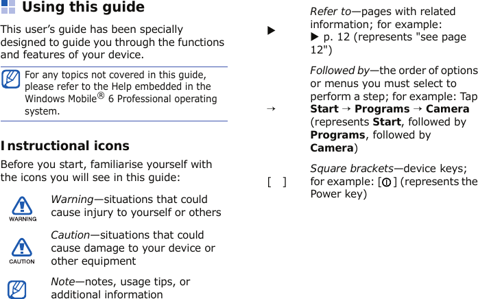 Using this guideThis user’s guide has been specially designed to guide you through the functions and features of your device.Instructional iconsBefore you start, familiarise yourself with the icons you will see in this guide:For any topics not covered in this guide, please refer to the Help embedded in the Windows Mobile® 6 Professional operating system.Warning—situations that could cause injury to yourself or othersCaution—situations that could cause damage to your device or other equipmentNote—notes, usage tips, or additional informationXRefer to—pages with related information; for example: X p. 12 (represents &quot;see page 12&quot;)→Followed by—the order of options or menus you must select to perform a step; for example: Tap Start → Programs → Camera (represents Start, followed by Programs, followed by Camera)[   ]Square brackets—device keys; for example: [ ] (represents the Power key)