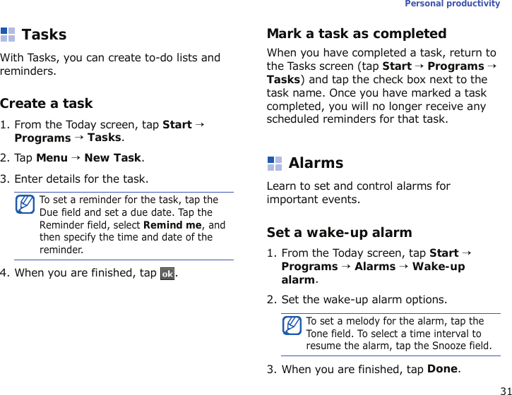 31Personal productivityTasksWith Tasks, you can create to-do lists and reminders.Create a task1. From the Today screen, tap Start → Programs → Tasks.2. Tap Menu → New Task. 3. Enter details for the task.4. When you are finished, tap  .Mark a task as completedWhen you have completed a task, return to the Tasks screen (tap Start → Programs → Tasks) and tap the check box next to the task name. Once you have marked a task completed, you will no longer receive any scheduled reminders for that task.AlarmsLearn to set and control alarms for important events.Set a wake-up alarm1. From the Today screen, tap Start → Programs → Alarms → Wake-up alarm.2. Set the wake-up alarm options.3. When you are finished, tap Done.To set a reminder for the task, tap the Due field and set a due date. Tap the Reminder field, select Remind me, and then specify the time and date of the reminder.To set a melody for the alarm, tap the Tone field. To select a time interval to resume the alarm, tap the Snooze field.