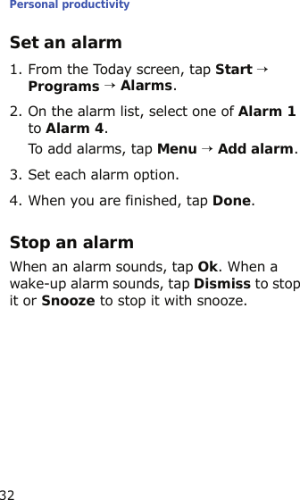 Personal productivity32Set an alarm1. From the Today screen, tap Start → Programs → Alarms.2. On the alarm list, select one of Alarm 1 to Alarm 4.To add alarms, tap Menu → Add alarm.3. Set each alarm option.4. When you are finished, tap Done.Stop an alarmWhen an alarm sounds, tap Ok. When a wake-up alarm sounds, tap Dismiss to stop it or Snooze to stop it with snooze.