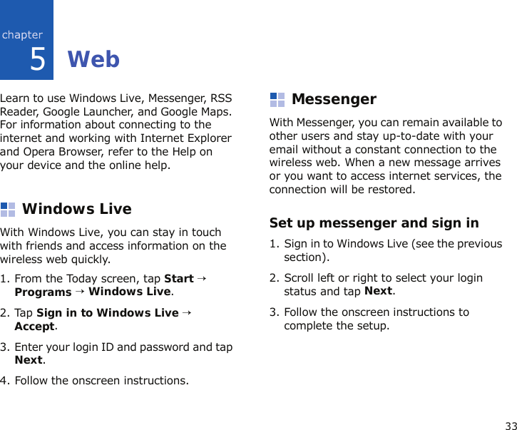 335WebLearn to use Windows Live, Messenger, RSS Reader, Google Launcher, and Google Maps. For information about connecting to the internet and working with Internet Explorer and Opera Browser, refer to the Help on your device and the online help.Windows LiveWith Windows Live, you can stay in touch with friends and access information on the wireless web quickly. 1. From the Today screen, tap Start → Programs → Windows Live.2. Tap Sign in to Windows Live → Accept.3. Enter your login ID and password and tap Next.4. Follow the onscreen instructions.MessengerWith Messenger, you can remain available to other users and stay up-to-date with your email without a constant connection to the wireless web. When a new message arrives or you want to access internet services, the connection will be restored.Set up messenger and sign in1. Sign in to Windows Live (see the previous section).2. Scroll left or right to select your login status and tap Next.3. Follow the onscreen instructions to complete the setup.