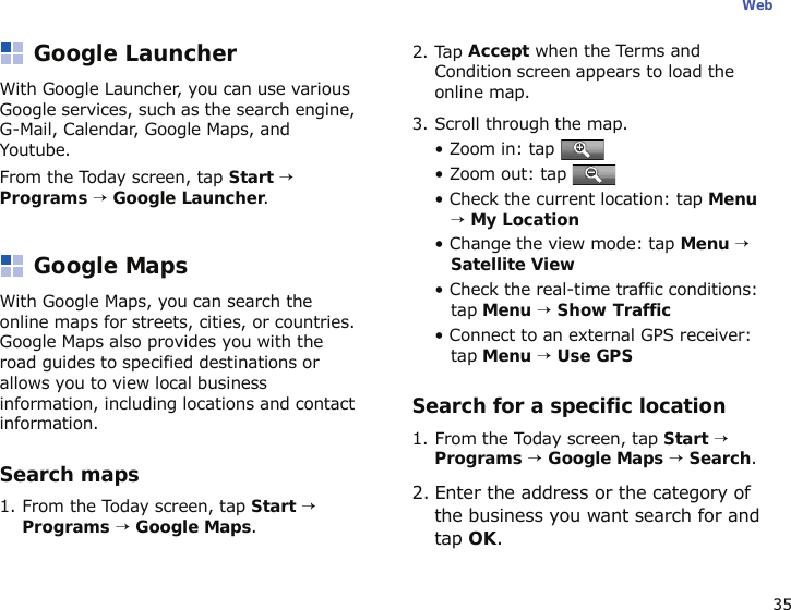 35WebGoogle LauncherWith Google Launcher, you can use various Google services, such as the search engine, G-Mail, Calendar, Google Maps, and Youtube.From the Today screen, tap Start → Programs → Google Launcher.Google MapsWith Google Maps, you can search the online maps for streets, cities, or countries. Google Maps also provides you with the road guides to specified destinations or allows you to view local business information, including locations and contact information.Search maps1. From the Today screen, tap Start → Programs → Google Maps.2. Tap Accept when the Terms and Condition screen appears to load the online map.3. Scroll through the map. • Zoom in: tap • Zoom out: tap • Check the current location: tap Menu → My Location• Change the view mode: tap Menu → Satellite View• Check the real-time traffic conditions: tap Menu → Show Traffic• Connect to an external GPS receiver: tap Menu → Use GPSSearch for a specific location1. From the Today screen, tap Start → Programs → Google Maps → Search.2. Enter the address or the category of the business you want search for and tap OK.