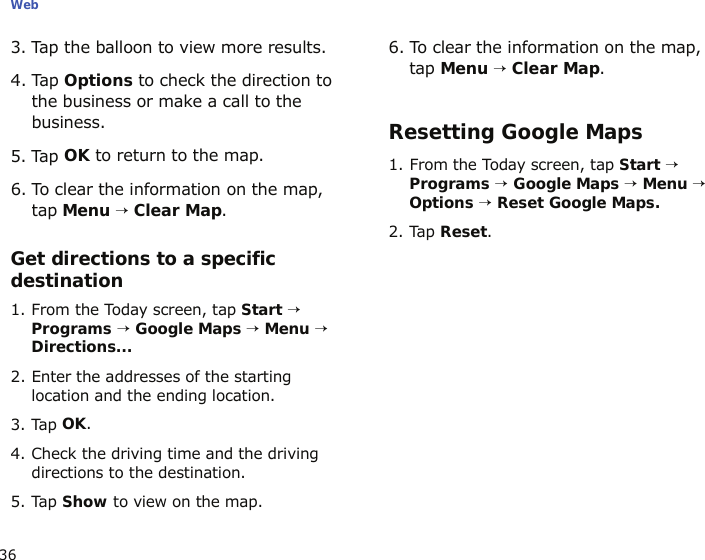 Web363. Tap the balloon to view more results.4. Tap Options to check the direction to the business or make a call to the business.5. Tap OK to return to the map.6. To clear the information on the map, tap Menu → Clear Map.Get directions to a specific destination1. From the Today screen, tap Start → Programs → Google Maps → Menu → Directions...2. Enter the addresses of the starting location and the ending location.3. Tap OK.4. Check the driving time and the driving directions to the destination. 5. Tap Show to view on the map.6. To clear the information on the map, tap Menu → Clear Map.Resetting Google Maps1. From the Today screen, tap Start → Programs → Google Maps → Menu → Options → Reset Google Maps.2. Tap Reset.