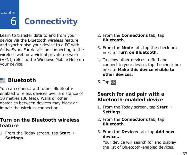 376ConnectivityLearn to transfer data to and from your device via the Bluetooth wireless feature and synchronise your device to a PC with ActiveSync. For details on connecting to the wireless web or a virtual private network (VPN), refer to the Windows Mobile Help on your device.BluetoothYou can connect with other Bluetooth-enabled wireless devices over a distance of 10 metres (30 feet). Walls or other obstacles between devices may block or impair the wireless connection.Turn on the Bluetooth wireless feature1. From the Today screen, tap Start → Settings.2. From the Connections tab, tap Bluetooth.3. From the Mode tab, tap the check box next to Turn on Bluetooth.4. To allow other devices to find and connect to your device, tap the check box next to Make this device visible to other devices.5. Tap .Search for and pair with a Bluetooth-enabled device1. From the Today screen, tap Start → Settings.2. From the Connections tab, tap Bluetooth.3. From the Devices tab, tap Add new device...Your device will search for and display the list of Bluetooth-enabled devices.