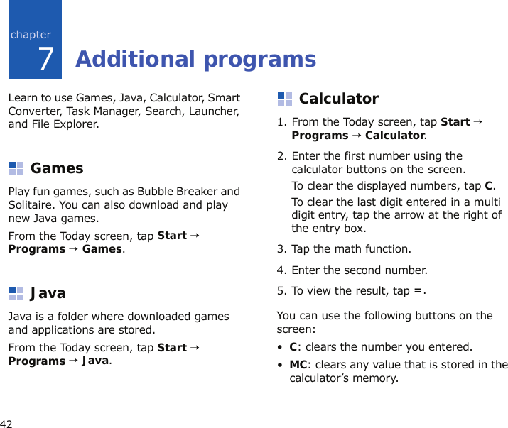 427Additional programsLearn to use Games, Java, Calculator, Smart Converter, Task Manager, Search, Launcher, and File Explorer.GamesPlay fun games, such as Bubble Breaker and Solitaire. You can also download and play new Java games.From the Today screen, tap Start → Programs → Games.JavaJava is a folder where downloaded games and applications are stored.From the Today screen, tap Start → Programs → Java.Calculator1. From the Today screen, tap Start → Programs → Calculator.2. Enter the first number using the calculator buttons on the screen.To clear the displayed numbers, tap C.To clear the last digit entered in a multi digit entry, tap the arrow at the right of the entry box.3. Tap the math function.4. Enter the second number.5. To view the result, tap =.You can use the following buttons on the screen:•C: clears the number you entered.•MC: clears any value that is stored in the calculator’s memory.