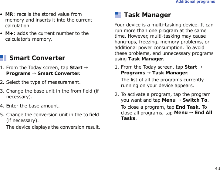 43Additional programs•MR: recalls the stored value from memory and inserts it into the current calculation.•M+: adds the current number to the calculator’s memory.Smart Converter1. From the Today screen, tap Start → Programs → Smart Converter.2. Select the type of measurement.3. Change the base unit in the from field (if necessary).4. Enter the base amount.5. Change the conversion unit in the to field (if necessary).The device displays the conversion result.Task ManagerYour device is a multi-tasking device. It can run more than one program at the same time. However, multi-tasking may cause hang-ups, freezing, memory problems, or additional power consumption. To avoid these problems, end unnecessary programs using Task Manager.1. From the Today screen, tap Start → Programs → Task Manager.The list of all the programs currently running on your device appears.2. To activate a program, tap the program you want and tap Menu → Switch To.To close a program, tap End Task. To close all programs, tap Menu → End All Tasks.