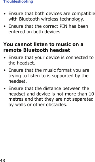 Troubleshooting48• Ensure that both devices are compatible with Bluetooth wireless technology.• Ensure that the correct PIN has been entered on both devices.You cannot listen to music on a remote Bluetooth headset• Ensure that your device is connected to the headset.• Ensure that the music format you are trying to listen to is supported by the headset.• Ensure that the distance between the headset and device is not more than 10 metres and that they are not separated by walls or other obstacles.