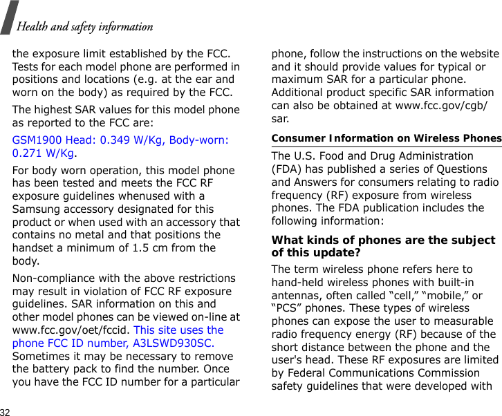32Health and safety informationthe exposure limit established by the FCC. Tests for each model phone are performed in positions and locations (e.g. at the ear and worn on the body) as required by the FCC.  The highest SAR values for this model phone as reported to the FCC are: GSM1900 Head: 0.349 W/Kg, Body-worn: 0.271 W/Kg.For body worn operation, this model phone has been tested and meets the FCC RF exposure guidelines whenused with a Samsung accessory designated for this product or when used with an accessory that contains no metal and that positions the handset a minimum of 1.5 cm from the body. Non-compliance with the above restrictions may result in violation of FCC RF exposure guidelines. SAR information on this and other model phones can be viewed on-line at www.fcc.gov/oet/fccid. This site uses the phone FCC ID number, A3LSWD930SC. Sometimes it may be necessary to remove the battery pack to find the number. Once you have the FCC ID number for a particular phone, follow the instructions on the website and it should provide values for typical or maximum SAR for a particular phone. Additional product specific SAR information can also be obtained at www.fcc.gov/cgb/sar.Consumer Information on Wireless PhonesThe U.S. Food and Drug Administration (FDA) has published a series of Questions and Answers for consumers relating to radio frequency (RF) exposure from wireless phones. The FDA publication includes the following information:What kinds of phones are the subject of this update?The term wireless phone refers here to hand-held wireless phones with built-in antennas, often called “cell,” “mobile,” or “PCS” phones. These types of wireless phones can expose the user to measurable radio frequency energy (RF) because of the short distance between the phone and the user&apos;s head. These RF exposures are limited by Federal Communications Commission safety guidelines that were developed with 