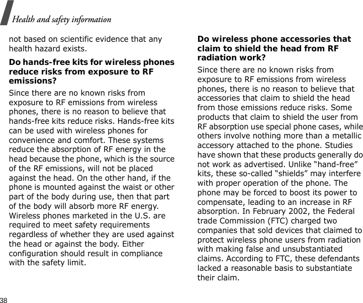 38Health and safety informationnot based on scientific evidence that any health hazard exists. Do hands-free kits for wireless phones reduce risks from exposure to RF emissions?Since there are no known risks from exposure to RF emissions from wireless phones, there is no reason to believe that hands-free kits reduce risks. Hands-free kits can be used with wireless phones for convenience and comfort. These systems reduce the absorption of RF energy in the head because the phone, which is the source of the RF emissions, will not be placed against the head. On the other hand, if the phone is mounted against the waist or other part of the body during use, then that part of the body will absorb more RF energy. Wireless phones marketed in the U.S. are required to meet safety requirements regardless of whether they are used against the head or against the body. Either configuration should result in compliance with the safety limit.Do wireless phone accessories that claim to shield the head from RF radiation work?Since there are no known risks from exposure to RF emissions from wireless phones, there is no reason to believe that accessories that claim to shield the head from those emissions reduce risks. Some products that claim to shield the user from RF absorption use special phone cases, while others involve nothing more than a metallic accessory attached to the phone. Studies have shown that these products generally do not work as advertised. Unlike “hand-free” kits, these so-called “shields” may interfere with proper operation of the phone. The phone may be forced to boost its power to compensate, leading to an increase in RF absorption. In February 2002, the Federal trade Commission (FTC) charged two companies that sold devices that claimed to protect wireless phone users from radiation with making false and unsubstantiated claims. According to FTC, these defendants lacked a reasonable basis to substantiate their claim.