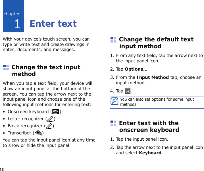 101Enter textWith your device’s touch screen, you can type or write text and create drawings in notes, documents, and messages.Change the text input methodWhen you tap a text field, your device will show an input panel at the bottom of the screen. You can tap the arrow next to the input panel icon and choose one of the following input methods for entering text:• Onscreen keyboard ( )•Letter recognizer ( )• Block recognizer ( )• Transcriber ( )You can tap the input panel icon at any time to show or hide the input panel.Change the default text input method1. From any text field, tap the arrow next to the input panel icon.2. Tap Options...3. From the Input Method tab, choose an input method.4. Tap .Enter text with the onscreen keyboard1. Tap the input panel icon.2. Tap the arrow next to the input panel icon and select Keyboard.You can also set options for some input methods.