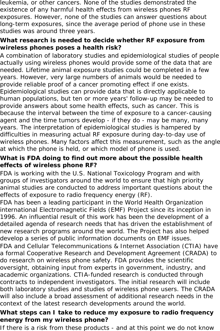 leukemia, or other cancers. None of the studies demonstrated the existence of any harmful health effects from wireless phones RF exposures. However, none of the studies can answer questions about long-term exposures, since the average period of phone use in these studies was around three years. What research is needed to decide whether RF exposure from wireless phones poses a health risk? A combination of laboratory studies and epidemiological studies of people actually using wireless phones would provide some of the data that are needed. Lifetime animal exposure studies could be completed in a few years. However, very large numbers of animals would be needed to provide reliable proof of a cancer promoting effect if one exists. Epidemiological studies can provide data that is directly applicable to human populations, but ten or more years&apos; follow-up may be needed to provide answers about some health effects, such as cancer. This is because the interval between the time of exposure to a cancer-causing agent and the time tumors develop - if they do - may be many, many years. The interpretation of epidemiological studies is hampered by difficulties in measuring actual RF exposure during day-to-day use of wireless phones. Many factors affect this measurement, such as the angle at which the phone is held, or which model of phone is used. What is FDA doing to find out more about the possible health effects of wireless phone RF? FDA is working with the U.S. National Toxicology Program and with groups of investigators around the world to ensure that high priority animal studies are conducted to address important questions about the effects of exposure to radio frequency energy (RF). FDA has been a leading participant in the World Health Organization international Electromagnetic Fields (EMF) Project since its inception in 1996. An influential result of this work has been the development of a detailed agenda of research needs that has driven the establishment of new research programs around the world. The Project has also helped develop a series of public information documents on EMF issues. FDA and Cellular Telecommunications &amp; Internet Association (CTIA) have a formal Cooperative Research and Development Agreement (CRADA) to do research on wireless phone safety. FDA provides the scientific oversight, obtaining input from experts in government, industry, and academic organizations. CTIA-funded research is conducted through contracts to independent investigators. The initial research will include both laboratory studies and studies of wireless phone users. The CRADA will also include a broad assessment of additional research needs in the context of the latest research developments around the world. What steps can I take to reduce my exposure to radio frequency energy from my wireless phone? If there is a risk from these products - and at this point we do not know 