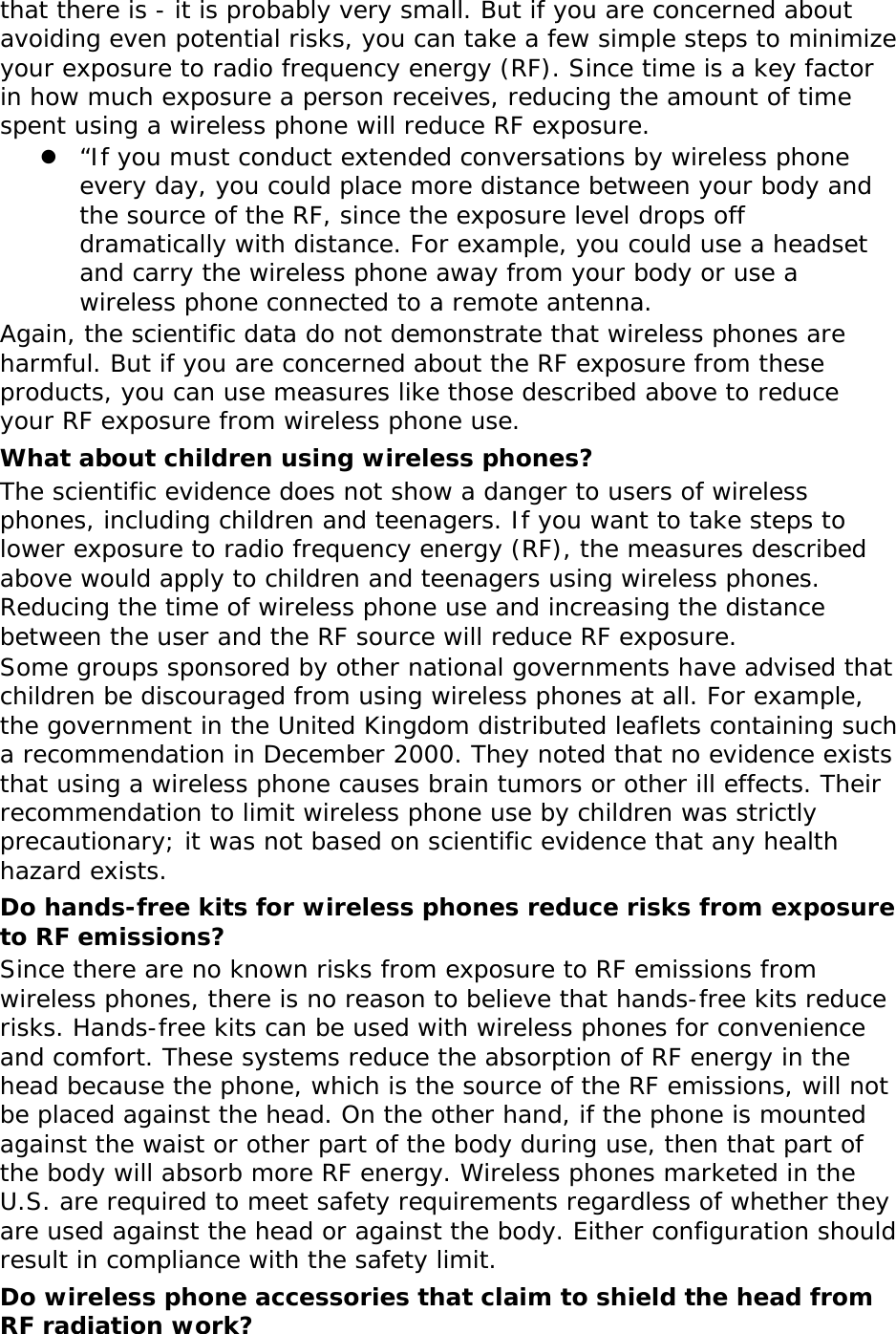 that there is - it is probably very small. But if you are concerned about avoiding even potential risks, you can take a few simple steps to minimize your exposure to radio frequency energy (RF). Since time is a key factor in how much exposure a person receives, reducing the amount of time spent using a wireless phone will reduce RF exposure. z “If you must conduct extended conversations by wireless phone every day, you could place more distance between your body and the source of the RF, since the exposure level drops off dramatically with distance. For example, you could use a headset and carry the wireless phone away from your body or use a wireless phone connected to a remote antenna. Again, the scientific data do not demonstrate that wireless phones are harmful. But if you are concerned about the RF exposure from these products, you can use measures like those described above to reduce your RF exposure from wireless phone use. What about children using wireless phones? The scientific evidence does not show a danger to users of wireless phones, including children and teenagers. If you want to take steps to lower exposure to radio frequency energy (RF), the measures described above would apply to children and teenagers using wireless phones. Reducing the time of wireless phone use and increasing the distance between the user and the RF source will reduce RF exposure. Some groups sponsored by other national governments have advised that children be discouraged from using wireless phones at all. For example, the government in the United Kingdom distributed leaflets containing such a recommendation in December 2000. They noted that no evidence exists that using a wireless phone causes brain tumors or other ill effects. Their recommendation to limit wireless phone use by children was strictly precautionary; it was not based on scientific evidence that any health hazard exists.  Do hands-free kits for wireless phones reduce risks from exposure to RF emissions? Since there are no known risks from exposure to RF emissions from wireless phones, there is no reason to believe that hands-free kits reduce risks. Hands-free kits can be used with wireless phones for convenience and comfort. These systems reduce the absorption of RF energy in the head because the phone, which is the source of the RF emissions, will not be placed against the head. On the other hand, if the phone is mounted against the waist or other part of the body during use, then that part of the body will absorb more RF energy. Wireless phones marketed in the U.S. are required to meet safety requirements regardless of whether they are used against the head or against the body. Either configuration should result in compliance with the safety limit. Do wireless phone accessories that claim to shield the head from RF radiation work? 