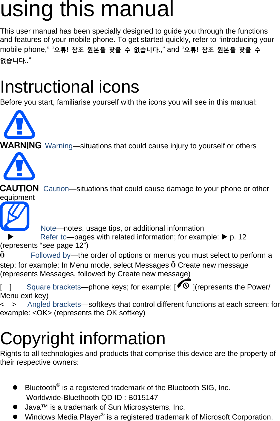 using this manual This user manual has been specially designed to guide you through the functions and features of your mobile phone. To get started quickly, refer to “introducing your mobile phone,” “오류!  참조  원본을  찾을  수  없습니다.,” and “오류!  참조  원본을  찾을  수 없습니다..”  Instructional icons Before you start, familiarise yourself with the icons you will see in this manual:    Warning—situations that could cause injury to yourself or others  Caution—situations that could cause damage to your phone or other equipment    Note—notes, usage tips, or additional information   X       Refer to—pages with related information; for example: X p. 12 (represents “see page 12”) Õ       Followed by—the order of options or menus you must select to perform a step; for example: In Menu mode, select Messages Õ Create new message (represents Messages, followed by Create new message) [  ]    Square brackets—phone keys; for example: [ ](represents the Power/ Menu exit key) &lt;  &gt;   Angled brackets—softkeys that control different functions at each screen; for example: &lt;OK&gt; (represents the OK softkey)  Copyright information Rights to all technologies and products that comprise this device are the property of their respective owners:  z Bluetooth® is a registered trademark of the Bluetooth SIG, Inc.   Worldwide-Bluethooth QD ID : B015147   z  Java™ is a trademark of Sun Microsystems, Inc. z Windows Media Player® is a registered trademark of Microsoft Corporation. 