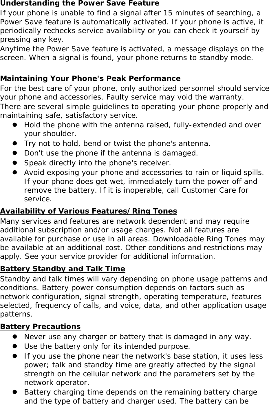 Understanding the Power Save Feature If your phone is unable to find a signal after 15 minutes of searching, a Power Save feature is automatically activated. If your phone is active, it periodically rechecks service availability or you can check it yourself by pressing any key. Anytime the Power Save feature is activated, a message displays on the screen. When a signal is found, your phone returns to standby mode.  Maintaining Your Phone&apos;s Peak Performance For the best care of your phone, only authorized personnel should service your phone and accessories. Faulty service may void the warranty. There are several simple guidelines to operating your phone properly and maintaining safe, satisfactory service. z Hold the phone with the antenna raised, fully-extended and over your shoulder. z Try not to hold, bend or twist the phone&apos;s antenna. z Don&apos;t use the phone if the antenna is damaged. z Speak directly into the phone&apos;s receiver. z Avoid exposing your phone and accessories to rain or liquid spills. If your phone does get wet, immediately turn the power off and remove the battery. If it is inoperable, call Customer Care for service. UAvailability of Various Features/Ring Tones Many services and features are network dependent and may require additional subscription and/or usage charges. Not all features are available for purchase or use in all areas. Downloadable Ring Tones may be available at an additional cost. Other conditions and restrictions may apply. See your service provider for additional information. UBattery Standby and Talk Time Standby and talk times will vary depending on phone usage patterns and conditions. Battery power consumption depends on factors such as network configuration, signal strength, operating temperature, features selected, frequency of calls, and voice, data, and other application usage patterns.  UBattery Precautions z Never use any charger or battery that is damaged in any way. z Use the battery only for its intended purpose. z If you use the phone near the network&apos;s base station, it uses less power; talk and standby time are greatly affected by the signal strength on the cellular network and the parameters set by the network operator. z Battery charging time depends on the remaining battery charge and the type of battery and charger used. The battery can be 