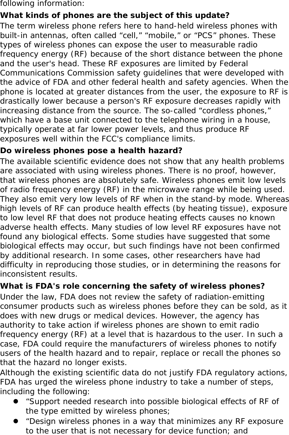 following information: What kinds of phones are the subject of this update? The term wireless phone refers here to hand-held wireless phones with built-in antennas, often called “cell,” “mobile,” or “PCS” phones. These types of wireless phones can expose the user to measurable radio frequency energy (RF) because of the short distance between the phone and the user&apos;s head. These RF exposures are limited by Federal Communications Commission safety guidelines that were developed with the advice of FDA and other federal health and safety agencies. When the phone is located at greater distances from the user, the exposure to RF is drastically lower because a person&apos;s RF exposure decreases rapidly with increasing distance from the source. The so-called “cordless phones,” which have a base unit connected to the telephone wiring in a house, typically operate at far lower power levels, and thus produce RF exposures well within the FCC&apos;s compliance limits. Do wireless phones pose a health hazard? The available scientific evidence does not show that any health problems are associated with using wireless phones. There is no proof, however, that wireless phones are absolutely safe. Wireless phones emit low levels of radio frequency energy (RF) in the microwave range while being used. They also emit very low levels of RF when in the stand-by mode. Whereas high levels of RF can produce health effects (by heating tissue), exposure to low level RF that does not produce heating effects causes no known adverse health effects. Many studies of low level RF exposures have not found any biological effects. Some studies have suggested that some biological effects may occur, but such findings have not been confirmed by additional research. In some cases, other researchers have had difficulty in reproducing those studies, or in determining the reasons for inconsistent results. What is FDA&apos;s role concerning the safety of wireless phones? Under the law, FDA does not review the safety of radiation-emitting consumer products such as wireless phones before they can be sold, as it does with new drugs or medical devices. However, the agency has authority to take action if wireless phones are shown to emit radio frequency energy (RF) at a level that is hazardous to the user. In such a case, FDA could require the manufacturers of wireless phones to notify users of the health hazard and to repair, replace or recall the phones so that the hazard no longer exists. Although the existing scientific data do not justify FDA regulatory actions, FDA has urged the wireless phone industry to take a number of steps, including the following: z “Support needed research into possible biological effects of RF of the type emitted by wireless phones; z “Design wireless phones in a way that minimizes any RF exposure to the user that is not necessary for device function; and 