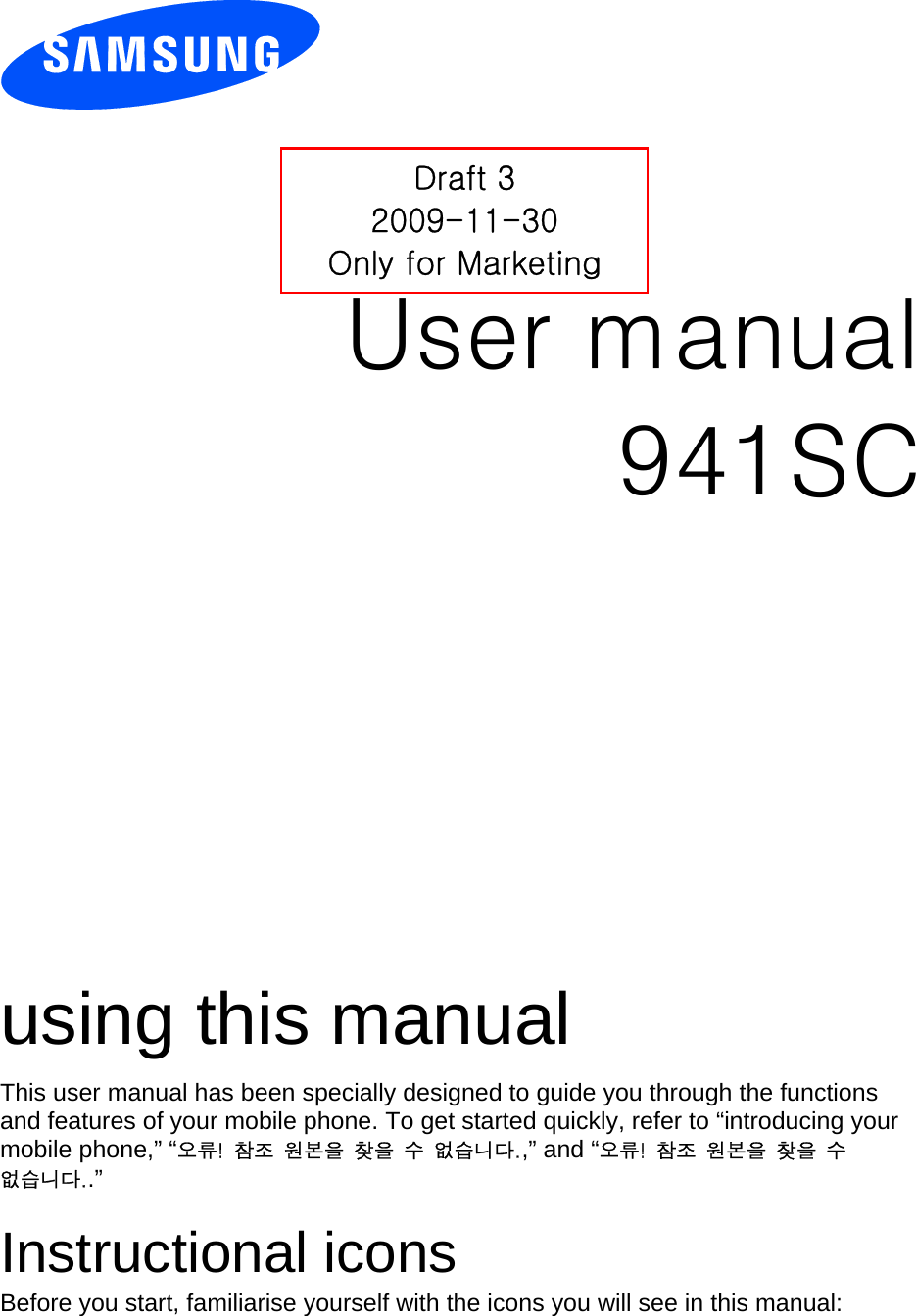          User manual 941SC                  using this manual This user manual has been specially designed to guide you through the functions and features of your mobile phone. To get started quickly, refer to “introducing your mobile phone,” “오류!  참조  원본을  찾을  수  없습니다.,” and “오류!  참조  원본을  찾을  수 없습니다..”  Instructional icons Before you start, familiarise yourself with the icons you will see in this manual:   Draft 3 2009-11-30 Only for Marketing 