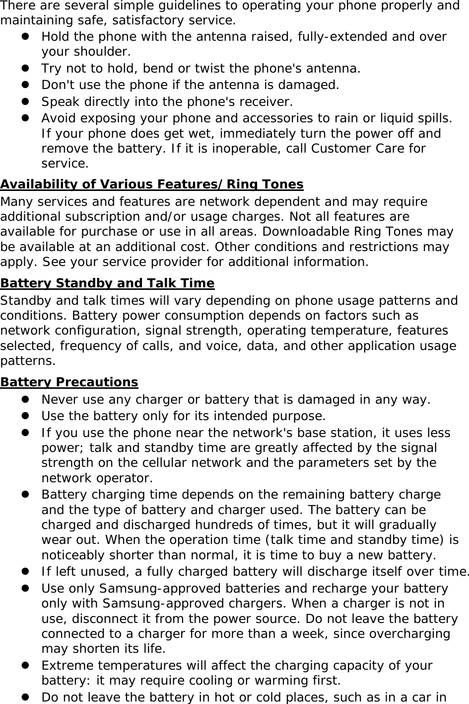 There are several simple guidelines to operating your phone properly and maintaining safe, satisfactory service. z Hold the phone with the antenna raised, fully-extended and over your shoulder. z Try not to hold, bend or twist the phone&apos;s antenna. z Don&apos;t use the phone if the antenna is damaged. z Speak directly into the phone&apos;s receiver. z Avoid exposing your phone and accessories to rain or liquid spills. If your phone does get wet, immediately turn the power off and remove the battery. If it is inoperable, call Customer Care for service. Availability of Various Features/Ring Tones Many services and features are network dependent and may require additional subscription and/or usage charges. Not all features are available for purchase or use in all areas. Downloadable Ring Tones may be available at an additional cost. Other conditions and restrictions may apply. See your service provider for additional information. Battery Standby and Talk Time Standby and talk times will vary depending on phone usage patterns and conditions. Battery power consumption depends on factors such as network configuration, signal strength, operating temperature, features selected, frequency of calls, and voice, data, and other application usage patterns.  Battery Precautions z Never use any charger or battery that is damaged in any way. z Use the battery only for its intended purpose. z If you use the phone near the network&apos;s base station, it uses less power; talk and standby time are greatly affected by the signal strength on the cellular network and the parameters set by the network operator. z Battery charging time depends on the remaining battery charge and the type of battery and charger used. The battery can be charged and discharged hundreds of times, but it will gradually wear out. When the operation time (talk time and standby time) is noticeably shorter than normal, it is time to buy a new battery. z If left unused, a fully charged battery will discharge itself over time. z Use only Samsung-approved batteries and recharge your battery only with Samsung-approved chargers. When a charger is not in use, disconnect it from the power source. Do not leave the battery connected to a charger for more than a week, since overcharging may shorten its life. z Extreme temperatures will affect the charging capacity of your battery: it may require cooling or warming first. z Do not leave the battery in hot or cold places, such as in a car in 