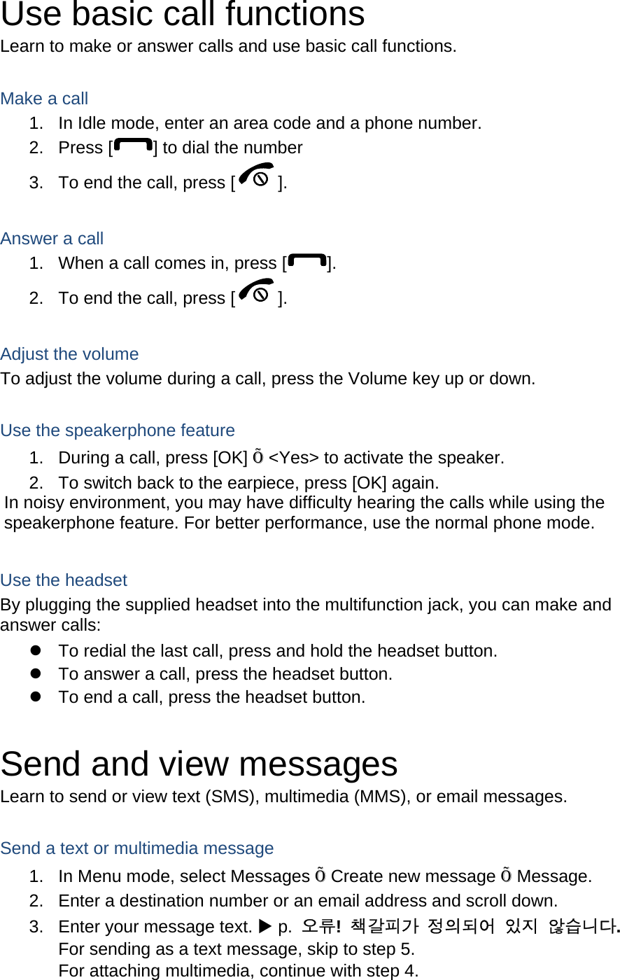Use basic call functions Learn to make or answer calls and use basic call functions.  Make a call 1.  In Idle mode, enter an area code and a phone number. 2. Press [ ] to dial the number 3.  To end the call, press [ ].   Answer a call 1.  When a call comes in, press [ ]. 2.  To end the call, press [ ].  Adjust the volume To adjust the volume during a call, press the Volume key up or down.  Use the speakerphone feature 1.  During a call, press [OK] Õ &lt;Yes&gt; to activate the speaker. 2.  To switch back to the earpiece, press [OK] again. In noisy environment, you may have difficulty hearing the calls while using the speakerphone feature. For better performance, use the normal phone mode.  Use the headset By plugging the supplied headset into the multifunction jack, you can make and answer calls: z  To redial the last call, press and hold the headset button. z  To answer a call, press the headset button. z  To end a call, press the headset button.  Send and view messages Learn to send or view text (SMS), multimedia (MMS), or email messages.  Send a text or multimedia message 1.  In Menu mode, select Messages Õ Create new message Õ Message. 2.  Enter a destination number or an email address and scroll down. 3.  Enter your message text. X p.  오류!  책갈피가 정의되어 있지 않습니다. For sending as a text message, skip to step 5. For attaching multimedia, continue with step 4. 