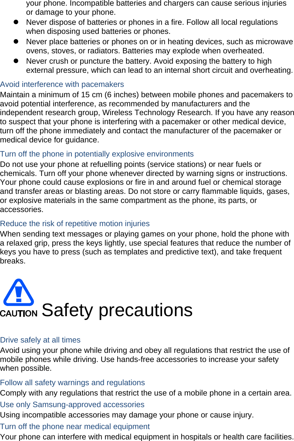 your phone. Incompatible batteries and chargers can cause serious injuries or damage to your phone. z  Never dispose of batteries or phones in a fire. Follow all local regulations when disposing used batteries or phones. z  Never place batteries or phones on or in heating devices, such as microwave ovens, stoves, or radiators. Batteries may explode when overheated. z  Never crush or puncture the battery. Avoid exposing the battery to high external pressure, which can lead to an internal short circuit and overheating. Avoid interference with pacemakers Maintain a minimum of 15 cm (6 inches) between mobile phones and pacemakers to avoid potential interference, as recommended by manufacturers and the independent research group, Wireless Technology Research. If you have any reason to suspect that your phone is interfering with a pacemaker or other medical device, turn off the phone immediately and contact the manufacturer of the pacemaker or medical device for guidance. Turn off the phone in potentially explosive environments Do not use your phone at refuelling points (service stations) or near fuels or chemicals. Turn off your phone whenever directed by warning signs or instructions. Your phone could cause explosions or fire in and around fuel or chemical storage and transfer areas or blasting areas. Do not store or carry flammable liquids, gases, or explosive materials in the same compartment as the phone, its parts, or accessories. Reduce the risk of repetitive motion injuries When sending text messages or playing games on your phone, hold the phone with a relaxed grip, press the keys lightly, use special features that reduce the number of keys you have to press (such as templates and predictive text), and take frequent breaks.   Safety precautions  Drive safely at all times Avoid using your phone while driving and obey all regulations that restrict the use of mobile phones while driving. Use hands-free accessories to increase your safety when possible. Follow all safety warnings and regulations Comply with any regulations that restrict the use of a mobile phone in a certain area. Use only Samsung-approved accessories Using incompatible accessories may damage your phone or cause injury. Turn off the phone near medical equipment Your phone can interfere with medical equipment in hospitals or health care facilities. 