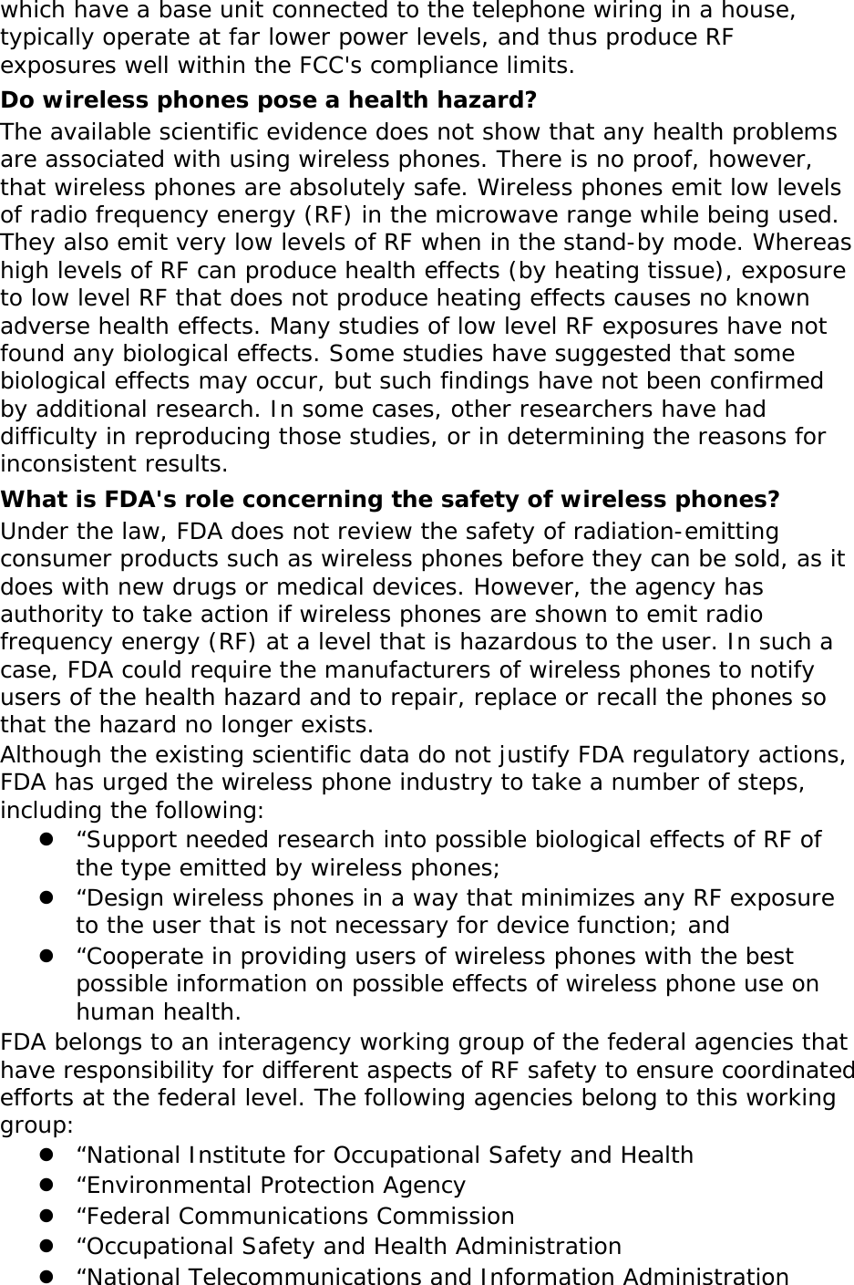 which have a base unit connected to the telephone wiring in a house, typically operate at far lower power levels, and thus produce RF exposures well within the FCC&apos;s compliance limits. Do wireless phones pose a health hazard? The available scientific evidence does not show that any health problems are associated with using wireless phones. There is no proof, however, that wireless phones are absolutely safe. Wireless phones emit low levels of radio frequency energy (RF) in the microwave range while being used. They also emit very low levels of RF when in the stand-by mode. Whereas high levels of RF can produce health effects (by heating tissue), exposure to low level RF that does not produce heating effects causes no known adverse health effects. Many studies of low level RF exposures have not found any biological effects. Some studies have suggested that some biological effects may occur, but such findings have not been confirmed by additional research. In some cases, other researchers have had difficulty in reproducing those studies, or in determining the reasons for inconsistent results. What is FDA&apos;s role concerning the safety of wireless phones? Under the law, FDA does not review the safety of radiation-emitting consumer products such as wireless phones before they can be sold, as it does with new drugs or medical devices. However, the agency has authority to take action if wireless phones are shown to emit radio frequency energy (RF) at a level that is hazardous to the user. In such a case, FDA could require the manufacturers of wireless phones to notify users of the health hazard and to repair, replace or recall the phones so that the hazard no longer exists. Although the existing scientific data do not justify FDA regulatory actions, FDA has urged the wireless phone industry to take a number of steps, including the following: z “Support needed research into possible biological effects of RF of the type emitted by wireless phones; z “Design wireless phones in a way that minimizes any RF exposure to the user that is not necessary for device function; and z “Cooperate in providing users of wireless phones with the best possible information on possible effects of wireless phone use on human health. FDA belongs to an interagency working group of the federal agencies that have responsibility for different aspects of RF safety to ensure coordinated efforts at the federal level. The following agencies belong to this working group: z “National Institute for Occupational Safety and Health z “Environmental Protection Agency z “Federal Communications Commission z “Occupational Safety and Health Administration z “National Telecommunications and Information Administration 