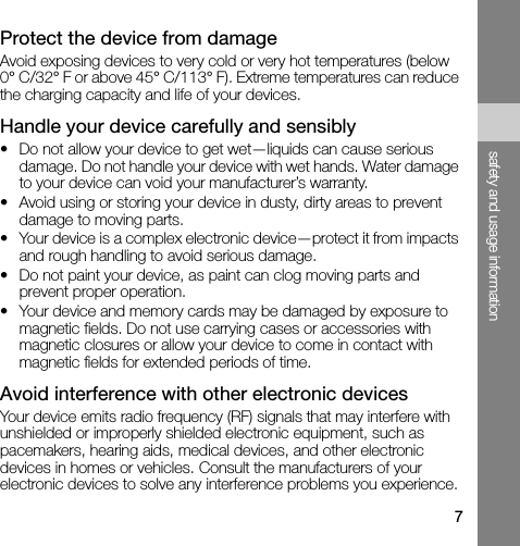 7safety and usage informationProtect the device from damageAvoid exposing devices to very cold or very hot temperatures (below 0° C/32° F or above 45° C/113° F). Extreme temperatures can reduce the charging capacity and life of your devices.Handle your device carefully and sensibly• Do not allow your device to get wet—liquids can cause serious damage. Do not handle your device with wet hands. Water damage to your device can void your manufacturer’s warranty.• Avoid using or storing your device in dusty, dirty areas to prevent damage to moving parts.• Your device is a complex electronic device—protect it from impacts and rough handling to avoid serious damage.• Do not paint your device, as paint can clog moving parts and prevent proper operation.• Your device and memory cards may be damaged by exposure to magnetic fields. Do not use carrying cases or accessories with magnetic closures or allow your device to come in contact with magnetic fields for extended periods of time.Avoid interference with other electronic devicesYour device emits radio frequency (RF) signals that may interfere with unshielded or improperly shielded electronic equipment, such as pacemakers, hearing aids, medical devices, and other electronic devices in homes or vehicles. Consult the manufacturers of your electronic devices to solve any interference problems you experience.