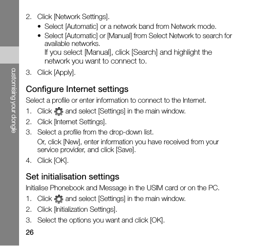 26customising your dongle2. Click [Network Settings].• Select [Automatic] or a network band from Network mode.• Select [Automatic] or [Manual] from Select Network to search for available networks.If you select [Manual], click [Search] and highlight the network you want to connect to.3. Click [Apply].Configure Internet settingsSelect a profile or enter information to connect to the Internet.1. Click   and select [Settings] in the main window.2. Click [Internet Settings].3. Select a profile from the drop-down list.Or, click [New], enter information you have received from your service provider, and click [Save].4. Click [OK].Set initialisation settingsInitialise Phonebook and Message in the USIM card or on the PC.1. Click   and select [Settings] in the main window.2. Click [Initialization Settings].3. Select the options you want and click [OK].