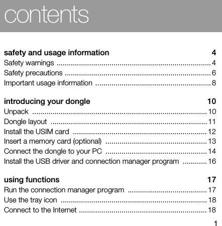 1contentssafety and usage information  4Safety warnings ............................................................................ 4Safety precautions ........................................................................ 6Important usage information ......................................................... 8introducing your dongle  10Unpack ...................................................................................... 10Dongle layout  ............................................................................. 11Install the USIM card  .................................................................. 12Insert a memory card (optional)  .................................................. 13Connect the dongle to your PC  .................................................. 14Install the USB driver and connection manager program  ............ 16using functions  17Run the connection manager program  ....................................... 17Use the tray icon  ........................................................................ 18Connect to the Internet ............................................................... 18