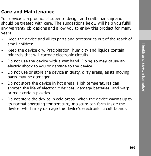 56Health and safety informationCare and MaintenanceYourdevice is a product of superior design and craftsmanship and should be treated with care. The suggestions below will help you fulfill any warranty obligations and allow you to enjoy this product for many years.• Keep the device and all its parts and accessories out of the reach of small children.• Keep the device dry. Precipitation, humidity and liquids contain minerals that will corrode electronic circuits.• Do not use the device with a wet hand. Doing so may cause an electric shock to you or damage to the device.• Do not use or store the device in dusty, dirty areas, as its moving parts may be damaged.• Do not store the device in hot areas. High temperatures can shorten the life of electronic devices, damage batteries, and warp or melt certain plastics.• Do not store the device in cold areas. When the device warms up to its normal operating temperature, moisture can form inside the device, which may damage the device&apos;s electronic circuit boards.