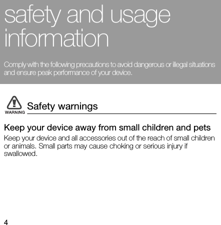 4safety and usage informationComply with the following precautions to avoid dangerous or illegal situations and ensure peak performance of your device. Keep your device away from small children and petsKeep your device and all accessories out of the reach of small children or animals. Small parts may cause choking or serious injury if swallowed.Safety warnings