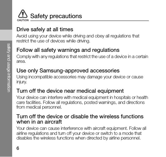 6safety and usage informationDrive safely at all timesAvoid using your device while driving and obey all regulations that restrict the use of devices while driving.Follow all safety warnings and regulationsComply with any regulations that restrict the use of a device in a certain area.Use only Samsung-approved accessoriesUsing incompatible accessories may damage your device or cause injury.Turn off the device near medical equipmentYour device can interfere with medical equipment in hospitals or health care facilities. Follow all regulations, posted warnings, and directions from medical personnel.Turn off the device or disable the wireless functions when in an aircraftYour device can cause interference with aircraft equipment. Follow all airline regulations and turn off your device or switch to a mode that disables the wireless functions when directed by airline personnel.Safety precautions