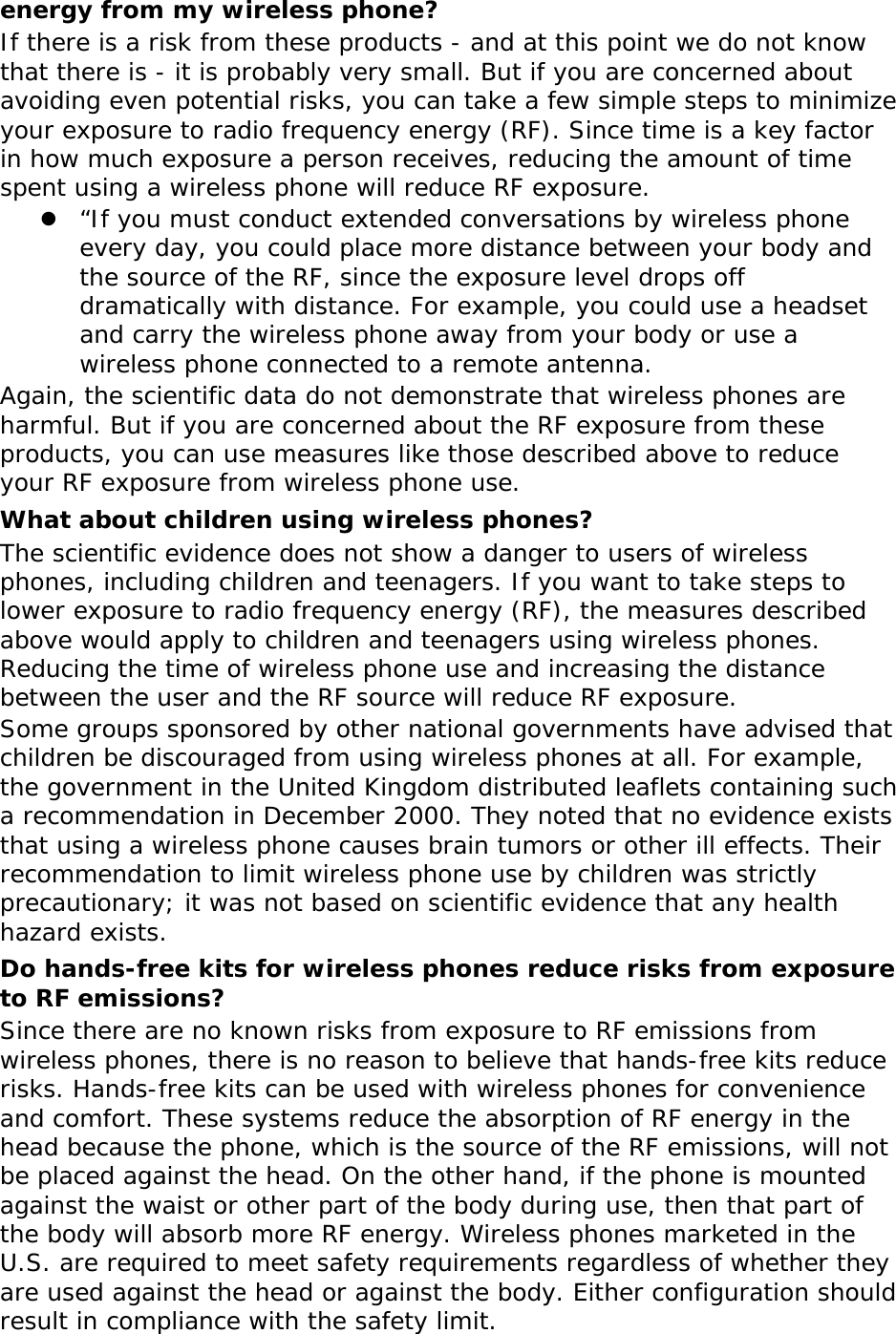 energy from my wireless phone? If there is a risk from these products - and at this point we do not know that there is - it is probably very small. But if you are concerned about avoiding even potential risks, you can take a few simple steps to minimize your exposure to radio frequency energy (RF). Since time is a key factor in how much exposure a person receives, reducing the amount of time spent using a wireless phone will reduce RF exposure. z “If you must conduct extended conversations by wireless phone every day, you could place more distance between your body and the source of the RF, since the exposure level drops off dramatically with distance. For example, you could use a headset and carry the wireless phone away from your body or use a wireless phone connected to a remote antenna. Again, the scientific data do not demonstrate that wireless phones are harmful. But if you are concerned about the RF exposure from these products, you can use measures like those described above to reduce your RF exposure from wireless phone use. What about children using wireless phones? The scientific evidence does not show a danger to users of wireless phones, including children and teenagers. If you want to take steps to lower exposure to radio frequency energy (RF), the measures described above would apply to children and teenagers using wireless phones. Reducing the time of wireless phone use and increasing the distance between the user and the RF source will reduce RF exposure. Some groups sponsored by other national governments have advised that children be discouraged from using wireless phones at all. For example, the government in the United Kingdom distributed leaflets containing such a recommendation in December 2000. They noted that no evidence exists that using a wireless phone causes brain tumors or other ill effects. Their recommendation to limit wireless phone use by children was strictly precautionary; it was not based on scientific evidence that any health hazard exists.  Do hands-free kits for wireless phones reduce risks from exposure to RF emissions? Since there are no known risks from exposure to RF emissions from wireless phones, there is no reason to believe that hands-free kits reduce risks. Hands-free kits can be used with wireless phones for convenience and comfort. These systems reduce the absorption of RF energy in the head because the phone, which is the source of the RF emissions, will not be placed against the head. On the other hand, if the phone is mounted against the waist or other part of the body during use, then that part of the body will absorb more RF energy. Wireless phones marketed in the U.S. are required to meet safety requirements regardless of whether they are used against the head or against the body. Either configuration should result in compliance with the safety limit. 