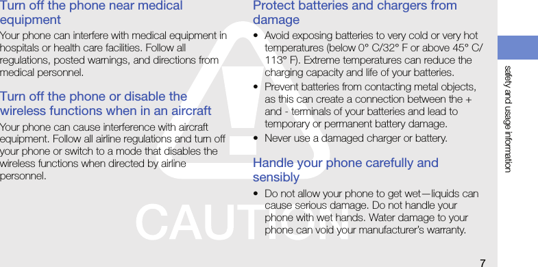 safety and usage information7Turn off the phone near medical equipmentYour phone can interfere with medical equipment in hospitals or health care facilities. Follow all regulations, posted warnings, and directions from medical personnel.Turn off the phone or disable the wireless functions when in an aircraftYour phone can cause interference with aircraft equipment. Follow all airline regulations and turn off your phone or switch to a mode that disables the wireless functions when directed by airline personnel.Protect batteries and chargers from damage• Avoid exposing batteries to very cold or very hot temperatures (below 0° C/32° F or above 45° C/113° F). Extreme temperatures can reduce the charging capacity and life of your batteries.• Prevent batteries from contacting metal objects, as this can create a connection between the + and - terminals of your batteries and lead to temporary or permanent battery damage.• Never use a damaged charger or battery.Handle your phone carefully and sensibly• Do not allow your phone to get wet—liquids can cause serious damage. Do not handle your phone with wet hands. Water damage to your phone can void your manufacturer’s warranty.