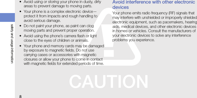 8safety and usage information• Avoid using or storing your phone in dusty, dirty areas to prevent damage to moving parts.• Your phone is a complex electronic device—protect it from impacts and rough handling to avoid serious damage.• Do not paint your phone, as paint can clog moving parts and prevent proper operation.• Avoid using the phone’s camera flash or light close to the eyes of children or animals.• Your phone and memory cards may be damaged by exposure to magnetic fields. Do not use carrying cases or accessories with magnetic closures or allow your phone to come in contact with magnetic fields for extended periods of time.Avoid interference with other electronic devicesYour phone emits radio frequency (RF) signals that may interfere with unshielded or improperly shielded electronic equipment, such as pacemakers, hearing aids, medical devices, and other electronic devices in homes or vehicles. Consult the manufacturers of your electronic devices to solve any interference problems you experience.