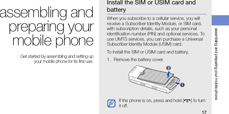 17assembling and preparing your mobile phoneassembling andpreparing yourmobile phone Get started by assembling and setting up your mobile phone for its first use.Install the SIM or USIM card and batteryWhen you subscribe to a cellular service, you will receive a Subscriber Identity Module, or SIM card, with subscription details, such as your personal identification number (PIN) and optional services. To use UMTS services, you can purchase a Universal Subscriber Identity Module (USIM) card.To install the SIM or USIM card and battery,1. Remove the battery cover.If the phone is on, press and hold [] to turn it off.