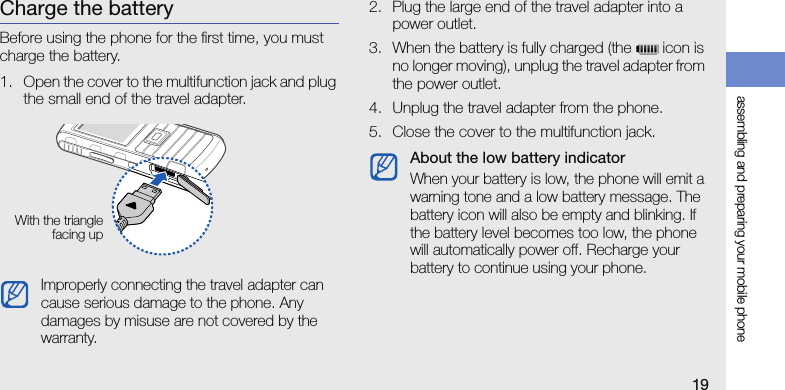 assembling and preparing your mobile phone19Charge the batteryBefore using the phone for the first time, you must charge the battery.1. Open the cover to the multifunction jack and plug the small end of the travel adapter.2. Plug the large end of the travel adapter into a power outlet.3. When the battery is fully charged (the   icon is no longer moving), unplug the travel adapter from the power outlet.4. Unplug the travel adapter from the phone.5. Close the cover to the multifunction jack.Improperly connecting the travel adapter can cause serious damage to the phone. Any damages by misuse are not covered by the warranty.With the trianglefacing upAbout the low battery indicatorWhen your battery is low, the phone will emit a warning tone and a low battery message. The battery icon will also be empty and blinking. If the battery level becomes too low, the phone will automatically power off. Recharge your battery to continue using your phone.
