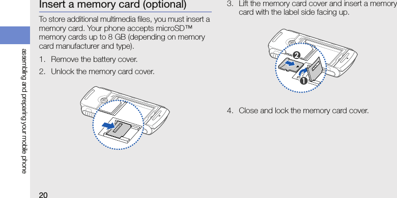 20assembling and preparing your mobile phoneInsert a memory card (optional)To store additional multimedia files, you must insert a memory card. Your phone accepts microSD™ memory cards up to 8 GB (depending on memory card manufacturer and type).1. Remove the battery cover.2. Unlock the memory card cover.3. Lift the memory card cover and insert a memory card with the label side facing up.4. Close and lock the memory card cover.