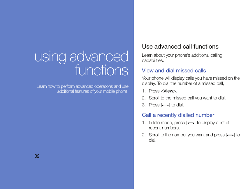 32using advancedfunctions Learn how to perform advanced operations and useadditional features of your mobile phone.Use advanced call functionsLearn about your phone’s additional calling capabilities. View and dial missed callsYour phone will display calls you have missed on the display. To dial the number of a missed call,1. Press &lt;View&gt;.2. Scroll to the missed call you want to dial.3. Press [ ] to dial.Call a recently dialled number1. In Idle mode, press [ ] to display a list of recent numbers.2. Scroll to the number you want and press [ ] to dial.