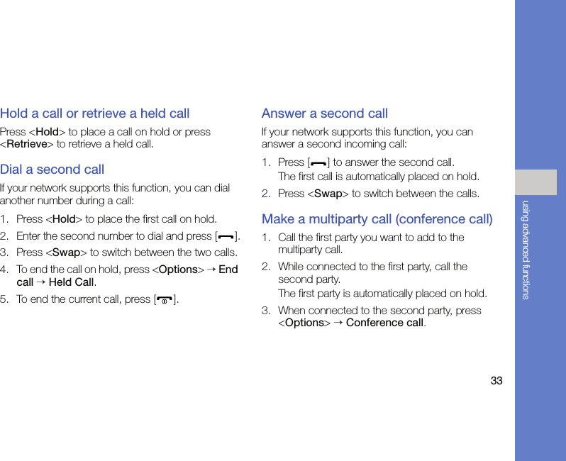 33using advanced functionsHold a call or retrieve a held callPress &lt;Hold&gt; to place a call on hold or press &lt;Retrieve&gt; to retrieve a held call.Dial a second callIf your network supports this function, you can dial another number during a call:1. Press &lt;Hold&gt; to place the first call on hold.2. Enter the second number to dial and press [ ].3. Press &lt;Swap&gt; to switch between the two calls.4. To end the call on hold, press &lt;Options&gt; → End call → Held Call.5. To end the current call, press [ ].Answer a second callIf your network supports this function, you can answer a second incoming call:1. Press [ ] to answer the second call.The first call is automatically placed on hold.2. Press &lt;Swap&gt; to switch between the calls.Make a multiparty call (conference call)1. Call the first party you want to add to the multiparty call.2. While connected to the first party, call the second party.The first party is automatically placed on hold.3. When connected to the second party, press &lt;Options&gt; → Conference call.