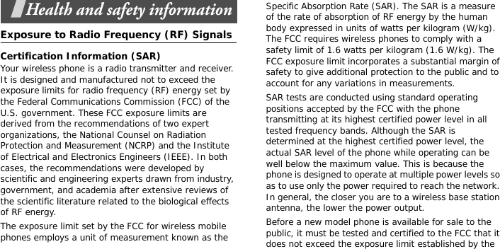 Health and safety informationExposure to Radio Frequency (RF) SignalsCertification Information (SAR)Your wireless phone is a radio transmitter and receiver. It is designed and manufactured not to exceed the exposure limits for radio frequency (RF) energy set by the Federal Communications Commission (FCC) of the U.S. government. These FCC exposure limits are derived from the recommendations of two expert organizations, the National Counsel on Radiation Protection and Measurement (NCRP) and the Institute of Electrical and Electronics Engineers (IEEE). In both cases, the recommendations were developed by scientific and engineering experts drawn from industry, government, and academia after extensive reviews of the scientific literature related to the biological effects of RF energy.The exposure limit set by the FCC for wireless mobile phones employs a unit of measurement known as the Specific Absorption Rate (SAR). The SAR is a measure of the rate of absorption of RF energy by the human body expressed in units of watts per kilogram (W/kg). The FCC requires wireless phones to comply with a safety limit of 1.6 watts per kilogram (1.6 W/kg). The FCC exposure limit incorporates a substantial margin of safety to give additional protection to the public and to account for any variations in measurements.SAR tests are conducted using standard operating positions accepted by the FCC with the phone transmitting at its highest certified power level in all tested frequency bands. Although the SAR is determined at the highest certified power level, the actual SAR level of the phone while operating can be well below the maximum value. This is because the phone is designed to operate at multiple power levels so as to use only the power required to reach the network. In general, the closer you are to a wireless base station antenna, the lower the power output.Before a new model phone is available for sale to the public, it must be tested and certified to the FCC that it does not exceed the exposure limit established by the 