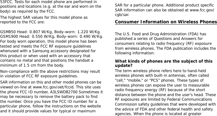 53FCC. Tests for each model phone are performed in positions and locations (e.g. at the ear and worn on the body) as required by the FCC.  The highest SAR values for this model phone as reported to the FCC are:  GSM850 Head: 0.807 W/Kg, Body-worn: 1.220 W/Kg. GSM1900 Head: 0.550 W/Kg, Body-worn: 0.490 W/Kg. For body worn operation, this model phone has been tested and meets the FCC RF exposure guidelines whenused with a Samsung accessory designated for this product or when used with an accessory that contains no metal and that positions the handset a minimum of 1.5 cm from the body. Non-compliance with the above restrictions may result in violation of FCC RF exposure guidelines.SAR information on this and other model phones can be viewed on-line at www.fcc.gov/oet/fccid. This site uses the phone FCC ID number, A3LSWDB2700 Sometimes it may be necessary to remove the battery pack to find the number. Once you have the FCC ID number for a particular phone, follow the instructions on the website and it should provide values for typical or maximum SAR for a particular phone. Additional product specific SAR information can also be obtained at www.fcc.gov/cgb/sar.Consumer Information on Wireless Phones The U.S. Food and Drug Administration (FDA) has published a series of Questions and Answers for consumers relating to radio frequency (RF) exposure from wireless phones. The FDA publication includes the following information:What kinds of phones are the subject of this update?The term wireless phone refers here to hand-held wireless phones with built-in antennas, often called “cell,” “mobile,” or “PCS” phones. These types of wireless phones can expose the user to measurable radio frequency energy (RF) because of the short distance between the phone and the user&apos;s head. These RF exposures are limited by Federal Communications Commission safety guidelines that were developed with the advice of FDA and other federal health and safety agencies. When the phone is located at greater 