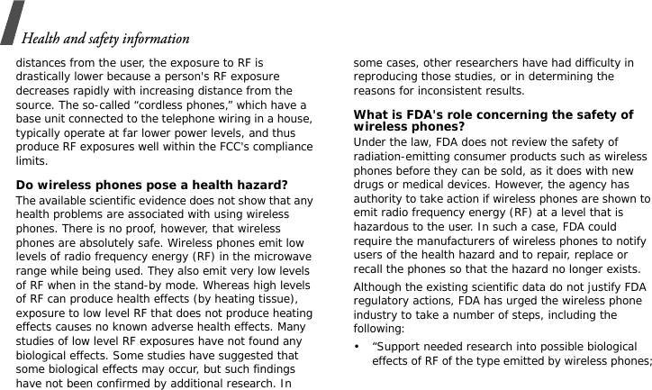 Health and safety informationdistances from the user, the exposure to RF is drastically lower because a person&apos;s RF exposure decreases rapidly with increasing distance from the source. The so-called “cordless phones,” which have a base unit connected to the telephone wiring in a house, typically operate at far lower power levels, and thus produce RF exposures well within the FCC&apos;s compliance limits.Do wireless phones pose a health hazard?The available scientific evidence does not show that any health problems are associated with using wireless phones. There is no proof, however, that wireless phones are absolutely safe. Wireless phones emit low levels of radio frequency energy (RF) in the microwave range while being used. They also emit very low levels of RF when in the stand-by mode. Whereas high levels of RF can produce health effects (by heating tissue), exposure to low level RF that does not produce heating effects causes no known adverse health effects. Many studies of low level RF exposures have not found any biological effects. Some studies have suggested that some biological effects may occur, but such findings have not been confirmed by additional research. In some cases, other researchers have had difficulty in reproducing those studies, or in determining the reasons for inconsistent results.What is FDA&apos;s role concerning the safety of wireless phones?Under the law, FDA does not review the safety of radiation-emitting consumer products such as wireless phones before they can be sold, as it does with new drugs or medical devices. However, the agency has authority to take action if wireless phones are shown to emit radio frequency energy (RF) at a level that is hazardous to the user. In such a case, FDA could require the manufacturers of wireless phones to notify users of the health hazard and to repair, replace or recall the phones so that the hazard no longer exists.Although the existing scientific data do not justify FDA regulatory actions, FDA has urged the wireless phone industry to take a number of steps, including the following:• “Support needed research into possible biological effects of RF of the type emitted by wireless phones;
