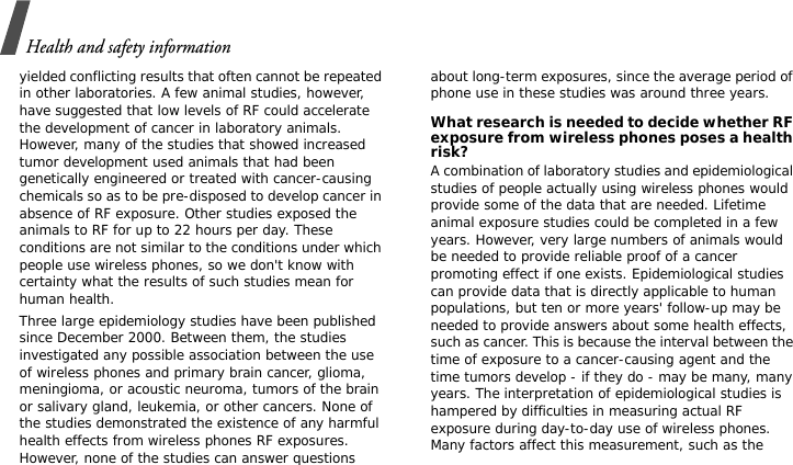 Health and safety informationyielded conflicting results that often cannot be repeated in other laboratories. A few animal studies, however, have suggested that low levels of RF could accelerate the development of cancer in laboratory animals. However, many of the studies that showed increased tumor development used animals that had been genetically engineered or treated with cancer-causing chemicals so as to be pre-disposed to develop cancer in absence of RF exposure. Other studies exposed the animals to RF for up to 22 hours per day. These conditions are not similar to the conditions under which people use wireless phones, so we don&apos;t know with certainty what the results of such studies mean for human health.Three large epidemiology studies have been published since December 2000. Between them, the studies investigated any possible association between the use of wireless phones and primary brain cancer, glioma, meningioma, or acoustic neuroma, tumors of the brain or salivary gland, leukemia, or other cancers. None of the studies demonstrated the existence of any harmful health effects from wireless phones RF exposures. However, none of the studies can answer questions about long-term exposures, since the average period of phone use in these studies was around three years.What research is needed to decide whether RF exposure from wireless phones poses a health risk?A combination of laboratory studies and epidemiological studies of people actually using wireless phones would provide some of the data that are needed. Lifetime animal exposure studies could be completed in a few years. However, very large numbers of animals would be needed to provide reliable proof of a cancer promoting effect if one exists. Epidemiological studies can provide data that is directly applicable to human populations, but ten or more years&apos; follow-up may be needed to provide answers about some health effects, such as cancer. This is because the interval between the time of exposure to a cancer-causing agent and the time tumors develop - if they do - may be many, many years. The interpretation of epidemiological studies is hampered by difficulties in measuring actual RF exposure during day-to-day use of wireless phones. Many factors affect this measurement, such as the 
